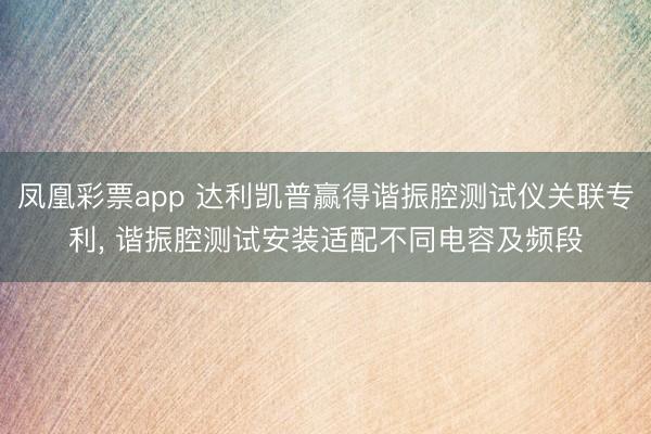 凤凰彩票app 达利凯普赢得谐振腔测试仪关联专利， 谐振腔测试安装适配不同电容及频段