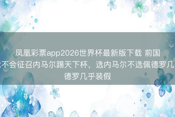 凤凰彩票app2026世界杯最新版下载 前国脚：我不会征召内马尔踢天下杯，选内马尔不选佩德罗几乎装假