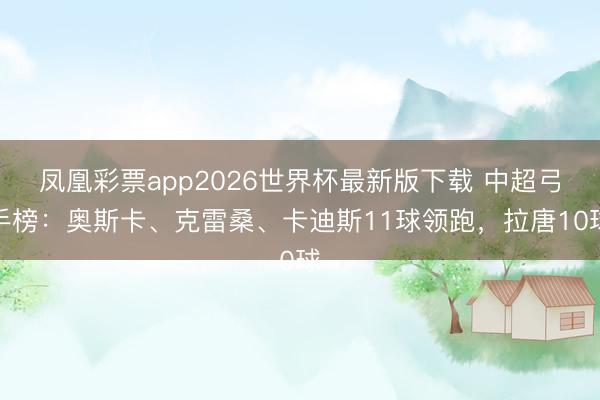 凤凰彩票app2026世界杯最新版下载 中超弓手榜：奥斯卡、克雷桑、卡迪斯11球领跑，拉唐10球