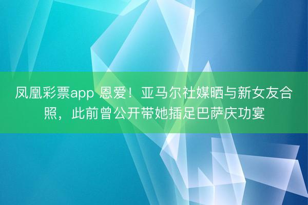 凤凰彩票app 恩爱！亚马尔社媒晒与新女友合照，此前曾公开带她插足巴萨庆功宴