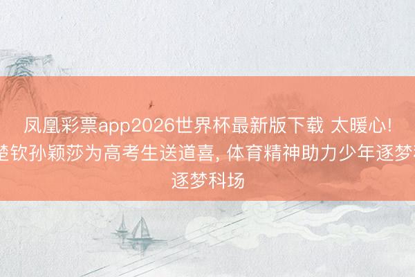 凤凰彩票app2026世界杯最新版下载 太暖心! 王楚钦孙颖莎为高考生送道喜， 体育精神助力少年逐梦科场