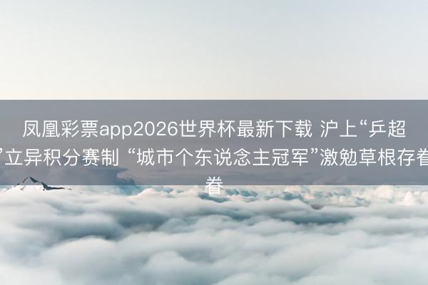 凤凰彩票app2026世界杯最新下载 沪上“乒超”立异积分赛制 “城市个东说念主冠军”激勉草根存眷