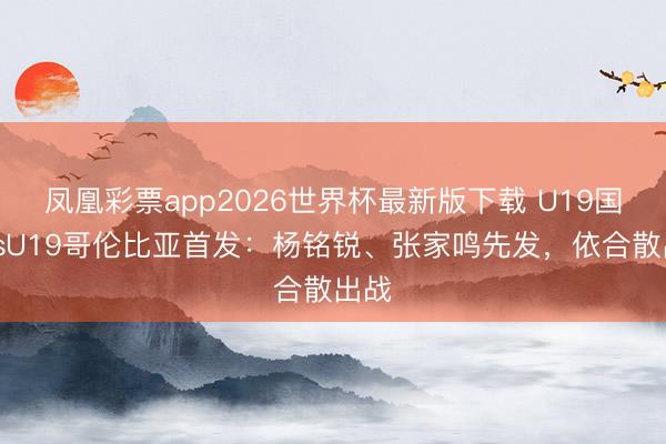凤凰彩票app2026世界杯最新版下载 U19国足vsU19哥伦比亚首发:杨铭锐、张家鸣先发,依合散出战