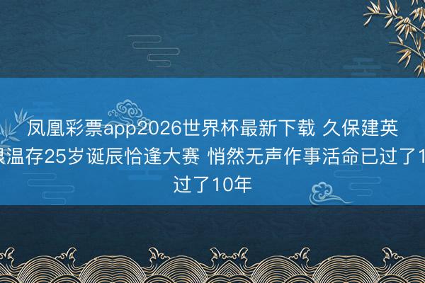 凤凰彩票app2026世界杯最新下载 久保建英:很温存25岁诞辰恰逢大赛 悄然无声作事活命已过了10年