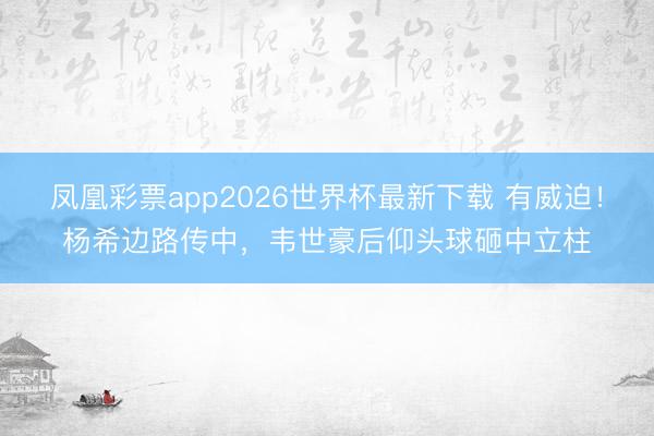 凤凰彩票app2026世界杯最新下载 有威迫！杨希边路传中，韦世豪后仰头球砸中立柱