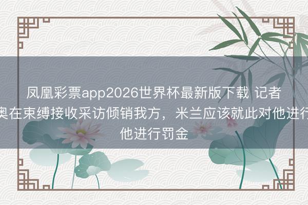 凤凰彩票app2026世界杯最新版下载 记者:莱奥在束缚接收采访倾销我方,米兰应该就此对他进行罚金