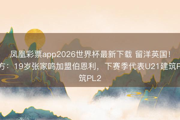 凤凰彩票app2026世界杯最新下载 留洋英国！官方：19岁张家鸣加盟伯恩利，下赛季代表U21建筑PL2