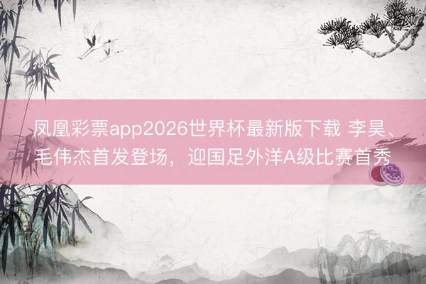 凤凰彩票app2026世界杯最新版下载 李昊、毛伟杰首发登场,迎国足外洋A级比赛首秀