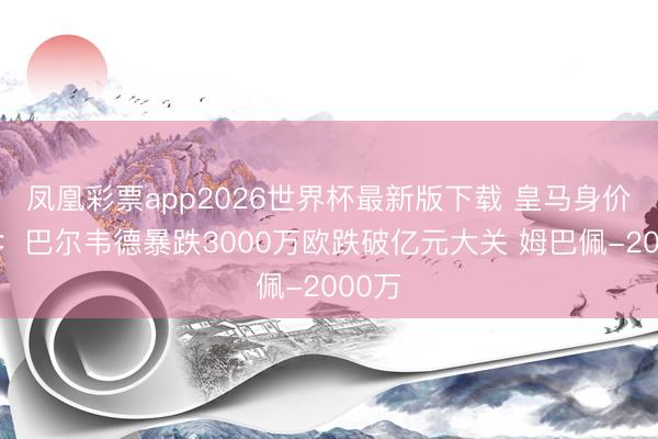 凤凰彩票app2026世界杯最新版下载 皇马身价变化:巴尔韦德暴跌3000万欧跌破亿元大关 姆巴佩-2000万