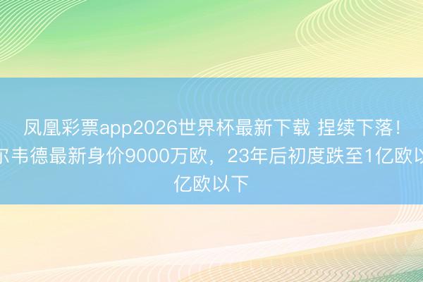 凤凰彩票app2026世界杯最新下载 捏续下落!巴尔韦德最新身价9000万欧,23年后初度跌至1亿欧以下