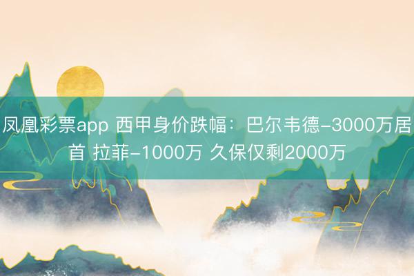 凤凰彩票app 西甲身价跌幅：巴尔韦德-3000万居首 拉菲-1000万 久保仅剩2000万