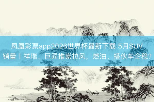 凤凰彩票app2026世界杯最新下载 5月SUV销量丨祥瑞、巨匠推崇拉风,燃油、搭伙车企稳?