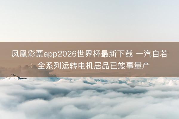 凤凰彩票app2026世界杯最新下载 一汽自若：全系列运转电机居品已竣事量产