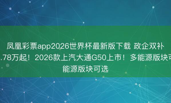 凤凰彩票app2026世界杯最新版下载 政企双补价6.78万起！2026款上汽大通G50上市！多能源版块可选