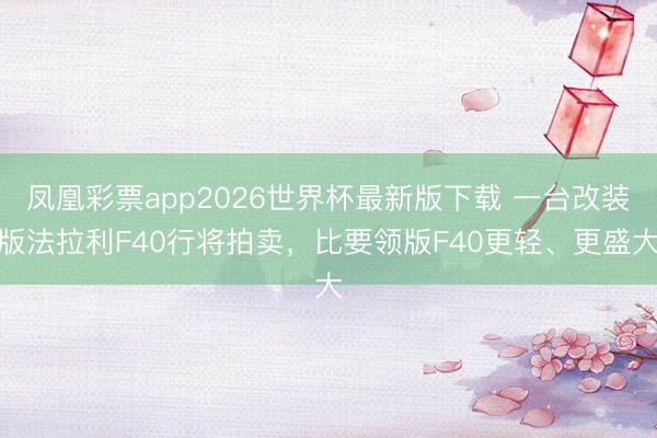 凤凰彩票app2026世界杯最新版下载 一台改装版法拉利F40行将拍卖,比要领版F40更轻、更盛大