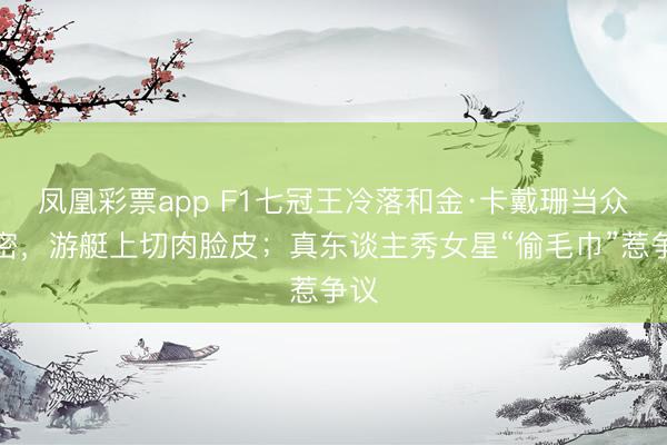 凤凰彩票app F1七冠王冷落和金·卡戴珊当众亲密，游艇上切肉脸皮；真东谈主秀女星“偷毛巾”惹争议