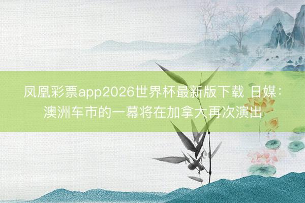 凤凰彩票app2026世界杯最新版下载 日媒：澳洲车市的一幕将在加拿大再次演出
