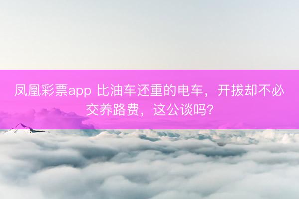 凤凰彩票app 比油车还重的电车，开拔却不必交养路费，这公谈吗？