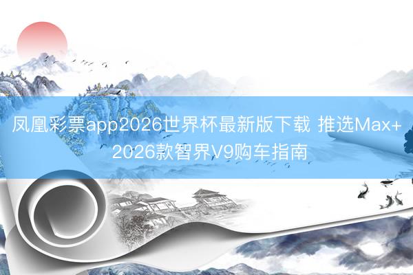 凤凰彩票app2026世界杯最新版下载 推选Max+ 2026款智界V9购车指南