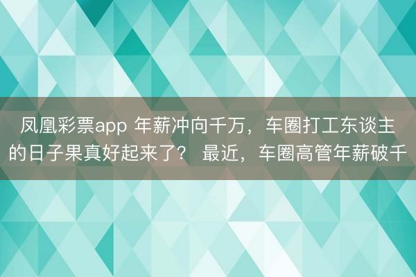 凤凰彩票app 年薪冲向千万,车圈打工东谈主的日子果真好起来了? 最近,车圈高管年薪破千
