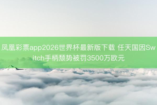 凤凰彩票app2026世界杯最新版下载 任天国因Switch手柄颓势被罚3500万欧元