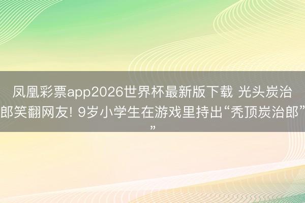 凤凰彩票app2026世界杯最新版下载 光头炭治郎笑翻网友! 9岁小学生在游戏里持出“秃顶炭治郎”