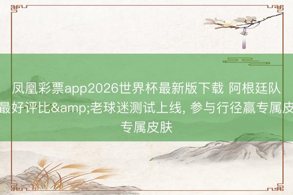 凤凰彩票app2026世界杯最新版下载 阿根廷队史最好评比&老球迷测试上线， 参与行径赢专属皮肤