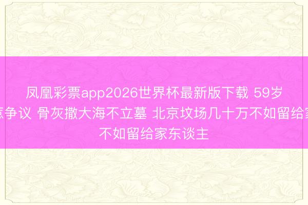 凤凰彩票app2026世界杯最新版下载 59岁王志文惹争议 骨灰撒大海不立墓 北京坟场几十万不如留给家东谈主