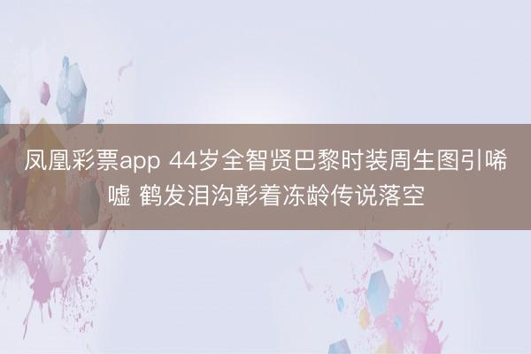 凤凰彩票app 44岁全智贤巴黎时装周生图引唏嘘 鹤发泪沟彰着冻龄传说落空