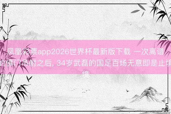 凤凰彩票app2026世界杯最新版下载 一次离谱的佛门吊射之后， 34岁武磊的国足百场无意即是止境