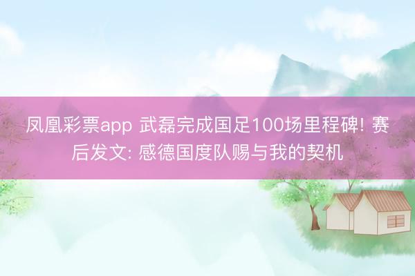 凤凰彩票app 武磊完成国足100场里程碑! 赛后发文: 感德国度队赐与我的契机