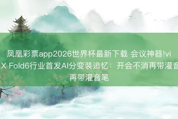 凤凰彩票app2026世界杯最新下载 会议神器!vivo X Fold6行业首发AI分变装追忆：开会不消再带灌音笔