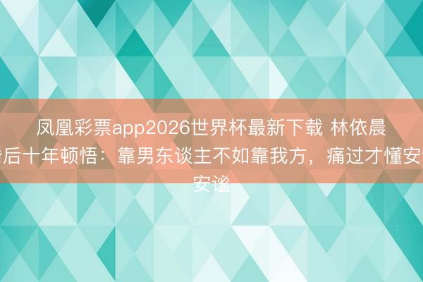 凤凰彩票app2026世界杯最新下载 林依晨婚后十年顿悟：靠男东谈主不如靠我方，痛过才懂安谧