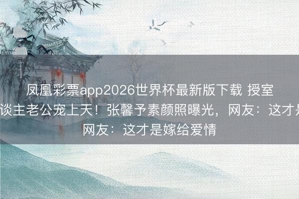凤凰彩票app2026世界杯最新版下载 授室7年被军东谈主老公宠上天！张馨予素颜照曝光，网友：这才是嫁给爱情