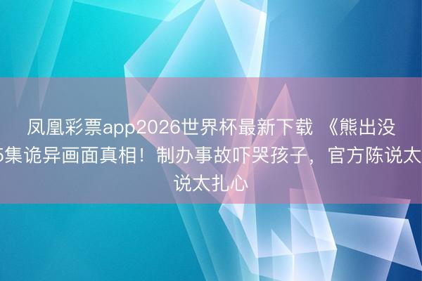 凤凰彩票app2026世界杯最新下载 《熊出没》95集诡异画面真相！制办事故吓哭孩子，官方陈说太扎心