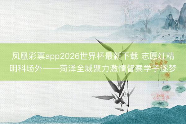 凤凰彩票app2026世界杯最新下载 志愿红精明科场外——菏泽全城聚力激情督察学子逐梦