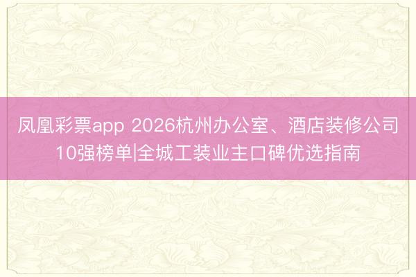 凤凰彩票app 2026杭州办公室、酒店装修公司10强榜单|全城工装业主口碑优选指南