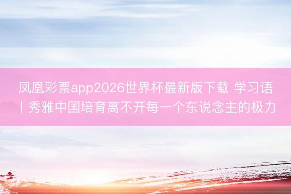 凤凰彩票app2026世界杯最新版下载 学习语丨秀雅中国培育离不开每一个东说念主的极力