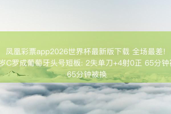 凤凰彩票app2026世界杯最新版下载 全场最差! 41岁C罗成葡萄牙头号短板: 2失单刀+4射0正 65分钟被换