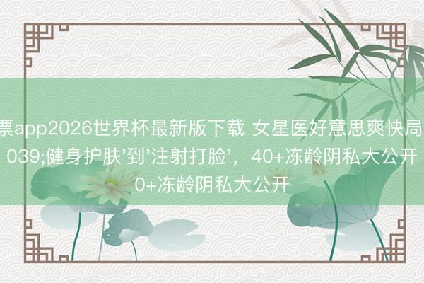凤凰彩票app2026世界杯最新版下载 女星医好意思爽快局：从'健身护肤'到'注射打脸'，40+冻龄阴私大公开