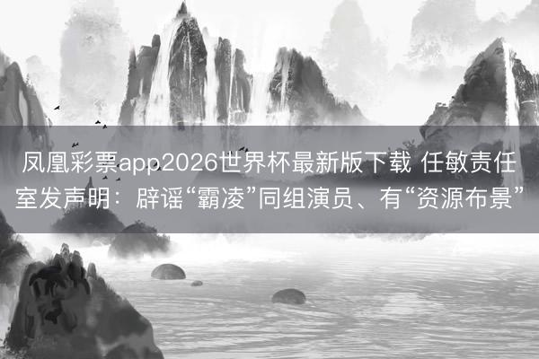 凤凰彩票app2026世界杯最新版下载 任敏责任室发声明：辟谣“霸凌”同组演员、有“资源布景”