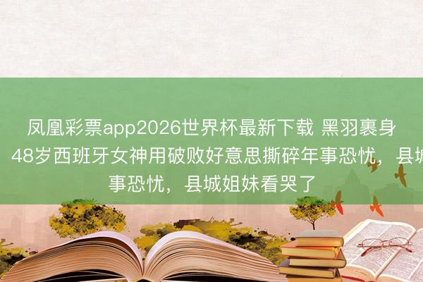 凤凰彩票app2026世界杯最新下载 黑羽裹身红玫瑰点睛!48岁西班牙女神用破败好意思撕碎年事恐忧,县城姐妹看哭了