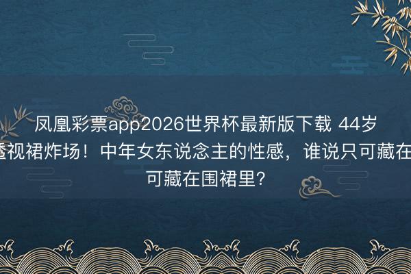 凤凰彩票app2026世界杯最新版下载 44岁蔡依林透视裙炸场！中年女东说念主的性感，谁说只可藏在围裙里？