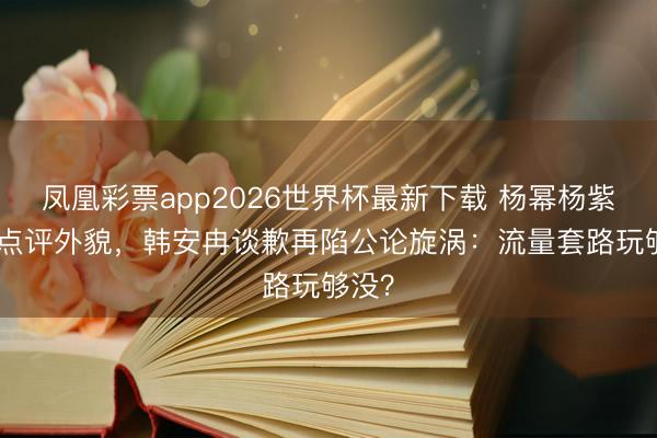 凤凰彩票app2026世界杯最新下载 杨幂杨紫遭AI点评外貌，韩安冉谈歉再陷公论旋涡：流量套路玩够没？
