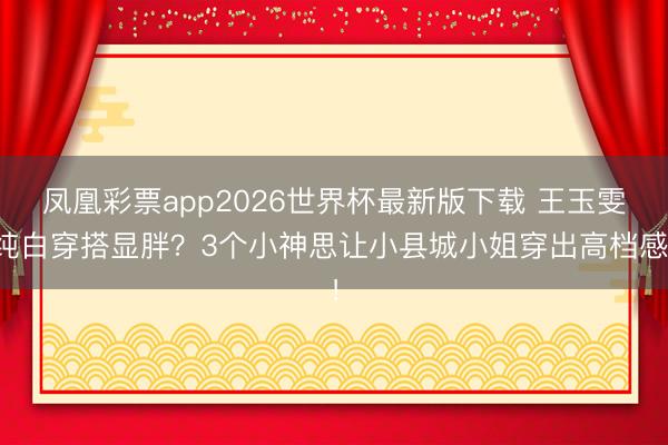 凤凰彩票app2026世界杯最新版下载 王玉雯纯白穿搭显胖？3个小神思让小县城小姐穿出高档感！