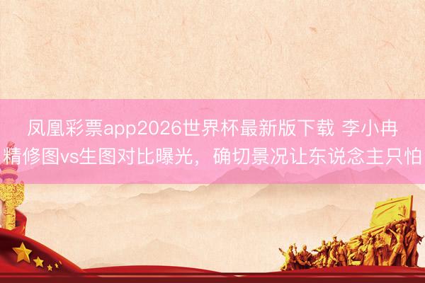 凤凰彩票app2026世界杯最新版下载 李小冉精修图vs生图对比曝光，确切景况让东说念主只怕