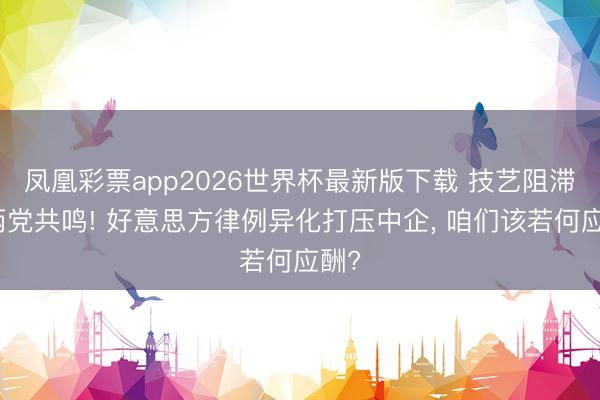 凤凰彩票app2026世界杯最新版下载 技艺阻滞成两党共鸣! 好意思方律例异化打压中企， 咱们该若何应酬?