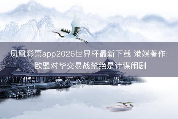 凤凰彩票app2026世界杯最新下载 港媒著作: 欧盟对华交易战禁绝是计谋闹剧