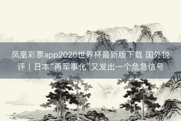 凤凰彩票app2026世界杯最新版下载 国外锐评丨日本“再军事化”又发出一个危急信号