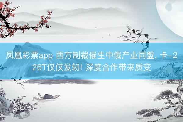 凤凰彩票app 西方制裁催生中俄产业同盟， 卡-226T仅仅发轫! 深度合作带来质变